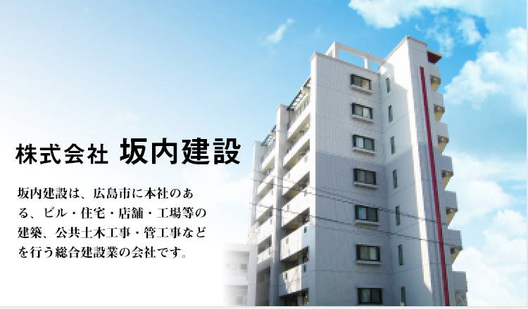 快適環境を総合プロデュース　株式会社坂内建設　坂内建設は、広島県広島市に本社のある、ビル・住宅・店舗・工事等の建築、公共土木工事、管工事などを行う総合建設業の会社です。